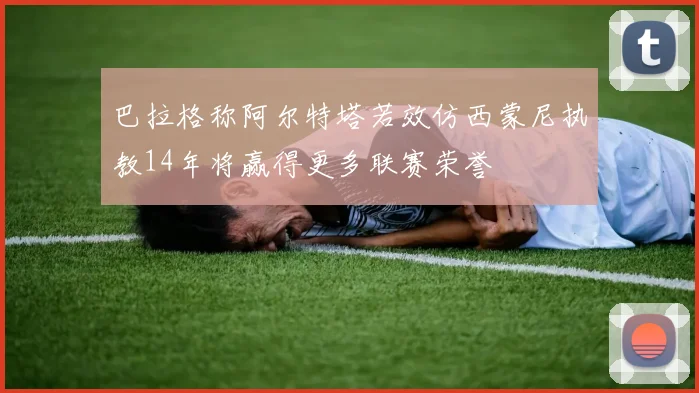 巴拉格称阿尔特塔若效仿西蒙尼执教14年将赢得更多联赛荣誉