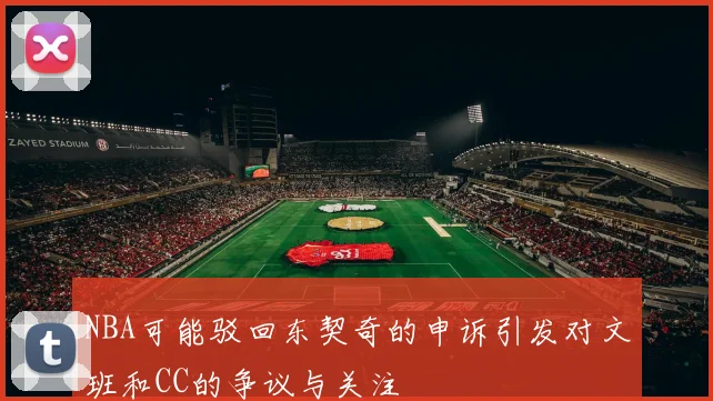 NBA可能驳回东契奇的申诉引发对文班和CC的争议与关注