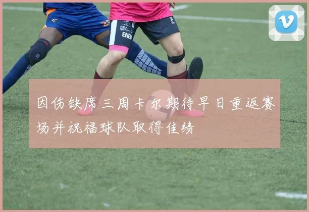 因伤缺席三周卡尔期待早日重返赛场并祝福球队取得佳绩