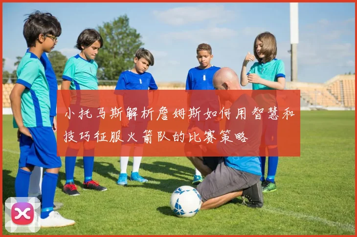 小托马斯解析詹姆斯如何用智慧和技巧征服火箭队的比赛策略