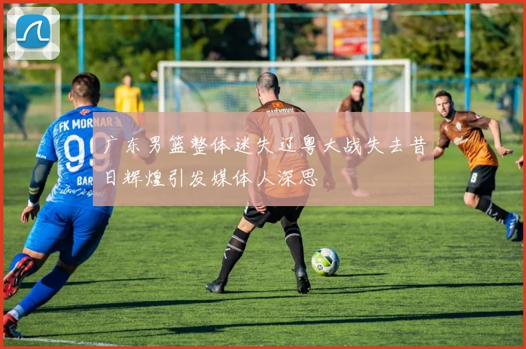 广东男篮整体迷失辽粤大战失去昔日辉煌引发媒体人深思