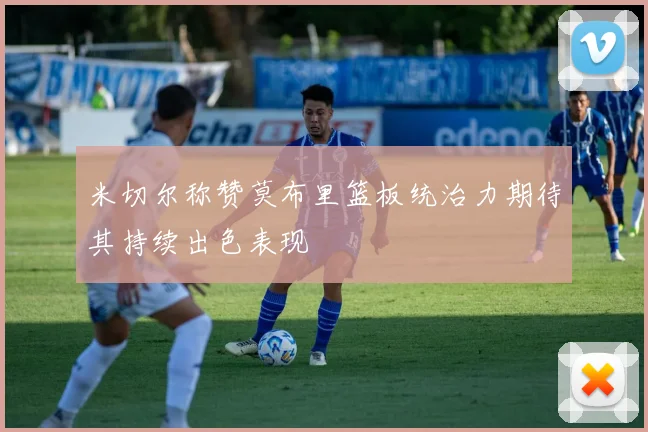 米切尔称赞莫布里篮板统治力期待其持续出色表现