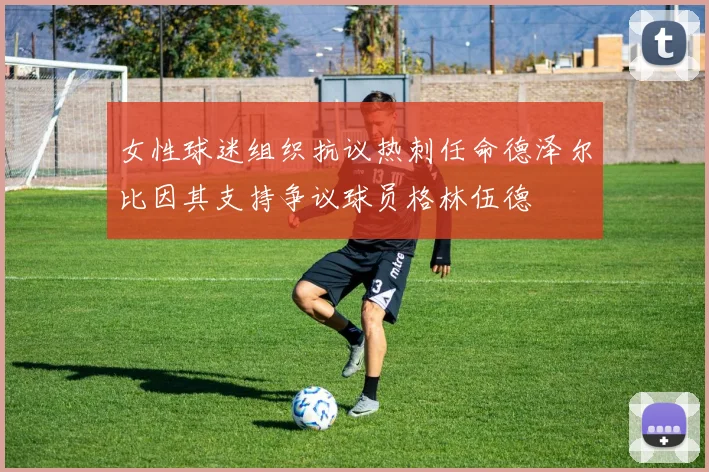 女性球迷组织抗议热刺任命德泽尔比因其支持争议球员格林伍德