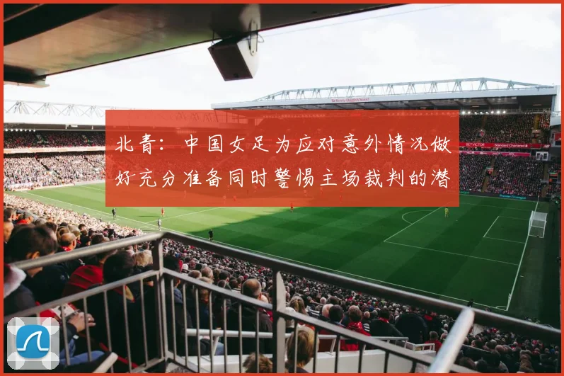 北青：中国女足为应对意外情况做好充分准备同时警惕主场裁判的潜在影响