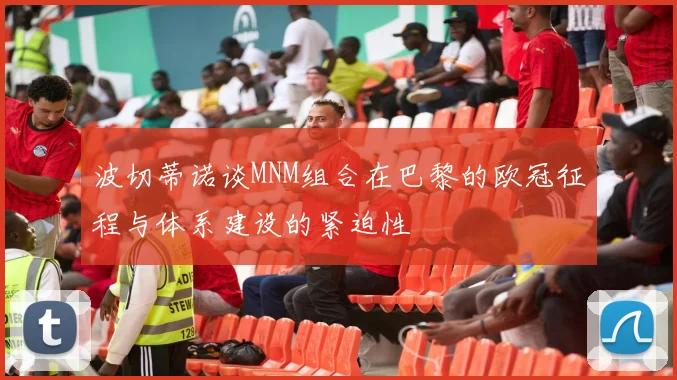 波切蒂诺谈MNM组合在巴黎的欧冠征程与体系建设的紧迫性