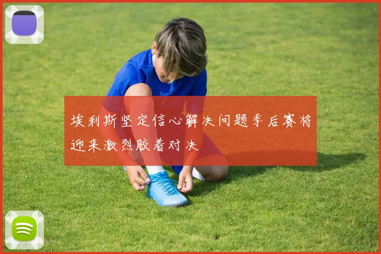 埃利斯坚定信心解决问题季后赛将迎来激烈胶着对决