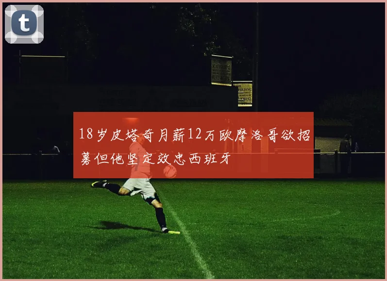 18岁皮塔奇月薪12万欧摩洛哥欲招募但他坚定效忠西班牙